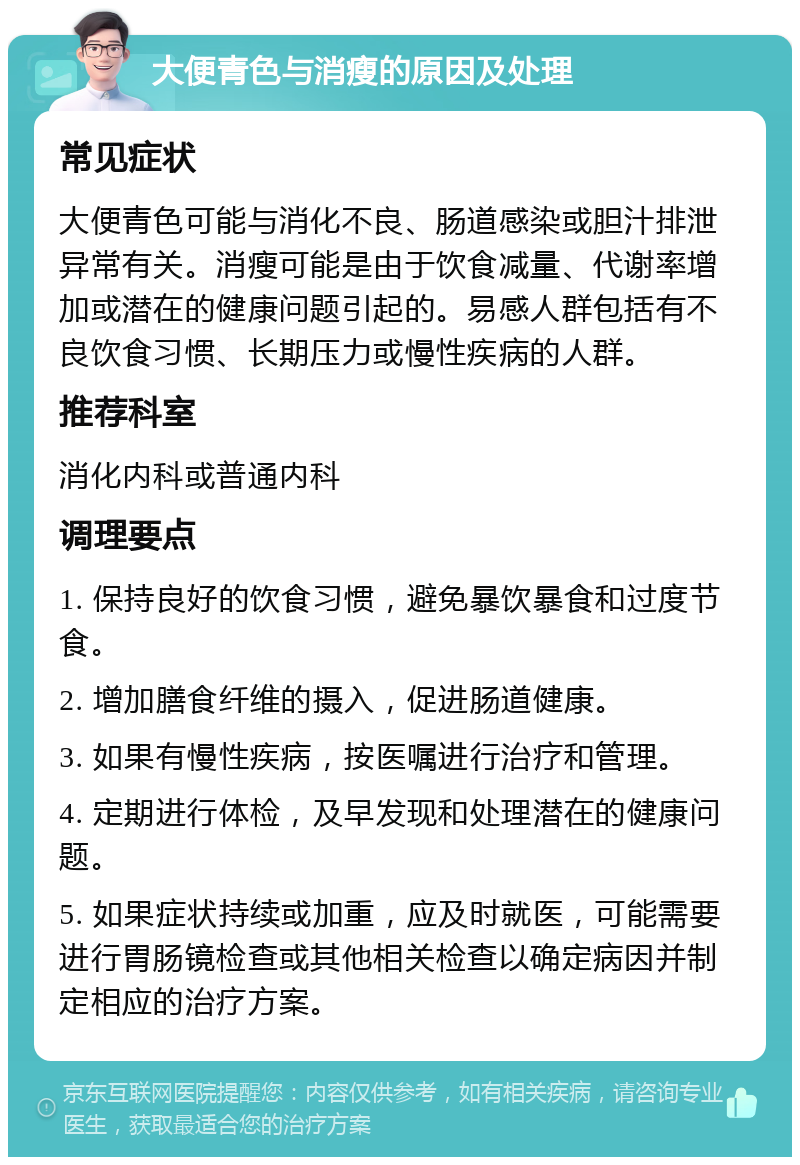 大便青色与消瘦的原因及处理 常见症状 大便青色可能与消化不良、肠道感染或胆汁排泄异常有关。消瘦可能是由于饮食减量、代谢率增加或潜在的健康问题引起的。易感人群包括有不良饮食习惯、长期压力或慢性疾病的人群。 推荐科室 消化内科或普通内科 调理要点 1. 保持良好的饮食习惯，避免暴饮暴食和过度节食。 2. 增加膳食纤维的摄入，促进肠道健康。 3. 如果有慢性疾病，按医嘱进行治疗和管理。 4. 定期进行体检，及早发现和处理潜在的健康问题。 5. 如果症状持续或加重，应及时就医，可能需要进行胃肠镜检查或其他相关检查以确定病因并制定相应的治疗方案。