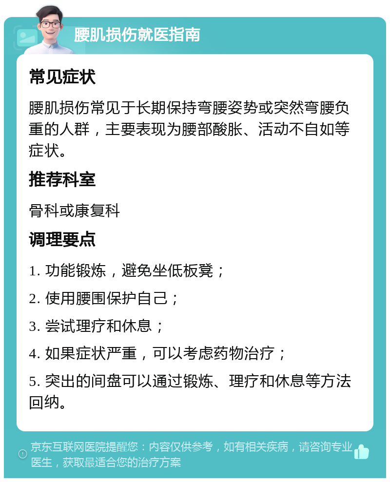 腰肌损伤就医指南 常见症状 腰肌损伤常见于长期保持弯腰姿势或突然弯腰负重的人群，主要表现为腰部酸胀、活动不自如等症状。 推荐科室 骨科或康复科 调理要点 1. 功能锻炼，避免坐低板凳； 2. 使用腰围保护自己； 3. 尝试理疗和休息； 4. 如果症状严重，可以考虑药物治疗； 5. 突出的间盘可以通过锻炼、理疗和休息等方法回纳。