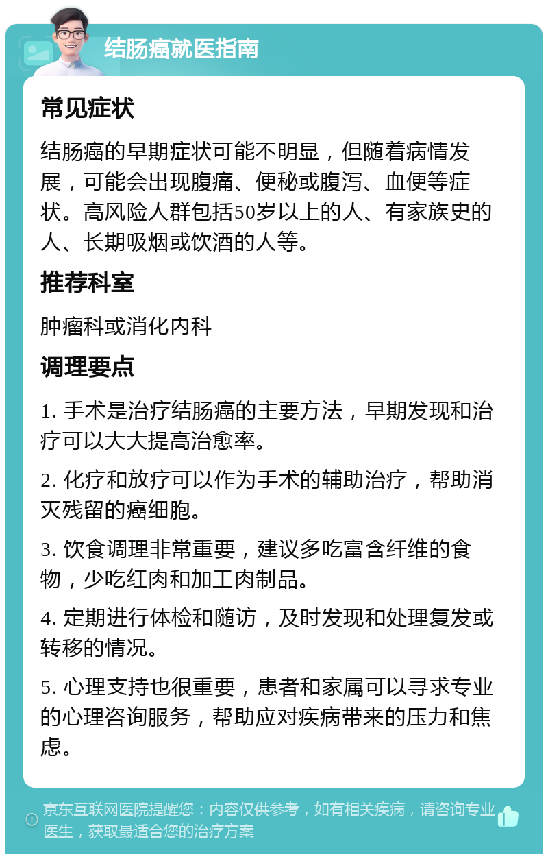 结肠癌就医指南 常见症状 结肠癌的早期症状可能不明显，但随着病情发展，可能会出现腹痛、便秘或腹泻、血便等症状。高风险人群包括50岁以上的人、有家族史的人、长期吸烟或饮酒的人等。 推荐科室 肿瘤科或消化内科 调理要点 1. 手术是治疗结肠癌的主要方法，早期发现和治疗可以大大提高治愈率。 2. 化疗和放疗可以作为手术的辅助治疗，帮助消灭残留的癌细胞。 3. 饮食调理非常重要，建议多吃富含纤维的食物，少吃红肉和加工肉制品。 4. 定期进行体检和随访，及时发现和处理复发或转移的情况。 5. 心理支持也很重要，患者和家属可以寻求专业的心理咨询服务，帮助应对疾病带来的压力和焦虑。