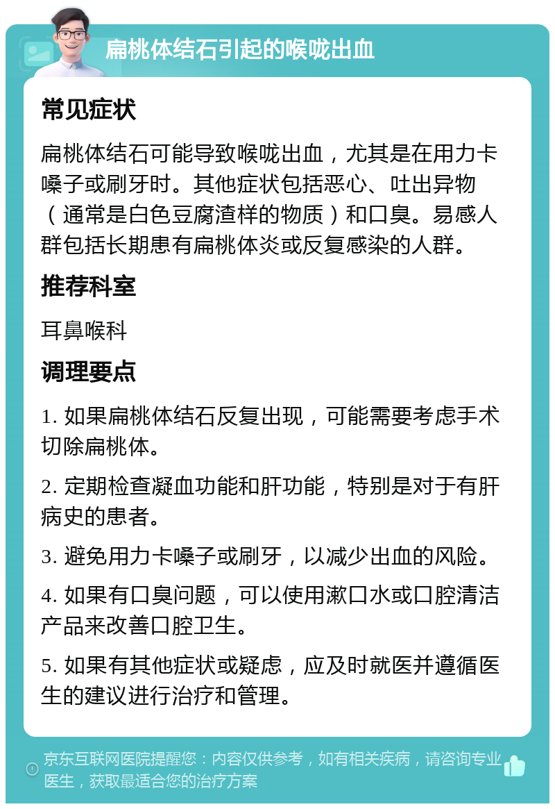 扁桃体结石引起的喉咙出血 常见症状 扁桃体结石可能导致喉咙出血，尤其是在用力卡嗓子或刷牙时。其他症状包括恶心、吐出异物（通常是白色豆腐渣样的物质）和口臭。易感人群包括长期患有扁桃体炎或反复感染的人群。 推荐科室 耳鼻喉科 调理要点 1. 如果扁桃体结石反复出现，可能需要考虑手术切除扁桃体。 2. 定期检查凝血功能和肝功能，特别是对于有肝病史的患者。 3. 避免用力卡嗓子或刷牙，以减少出血的风险。 4. 如果有口臭问题，可以使用漱口水或口腔清洁产品来改善口腔卫生。 5. 如果有其他症状或疑虑，应及时就医并遵循医生的建议进行治疗和管理。