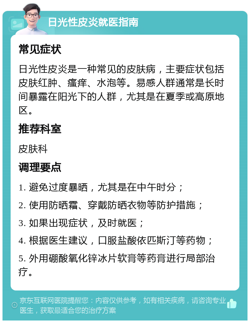 日光性皮炎就医指南 常见症状 日光性皮炎是一种常见的皮肤病，主要症状包括皮肤红肿、瘙痒、水泡等。易感人群通常是长时间暴露在阳光下的人群，尤其是在夏季或高原地区。 推荐科室 皮肤科 调理要点 1. 避免过度暴晒，尤其是在中午时分； 2. 使用防晒霜、穿戴防晒衣物等防护措施； 3. 如果出现症状，及时就医； 4. 根据医生建议，口服盐酸依匹斯汀等药物； 5. 外用硼酸氧化锌冰片软膏等药膏进行局部治疗。