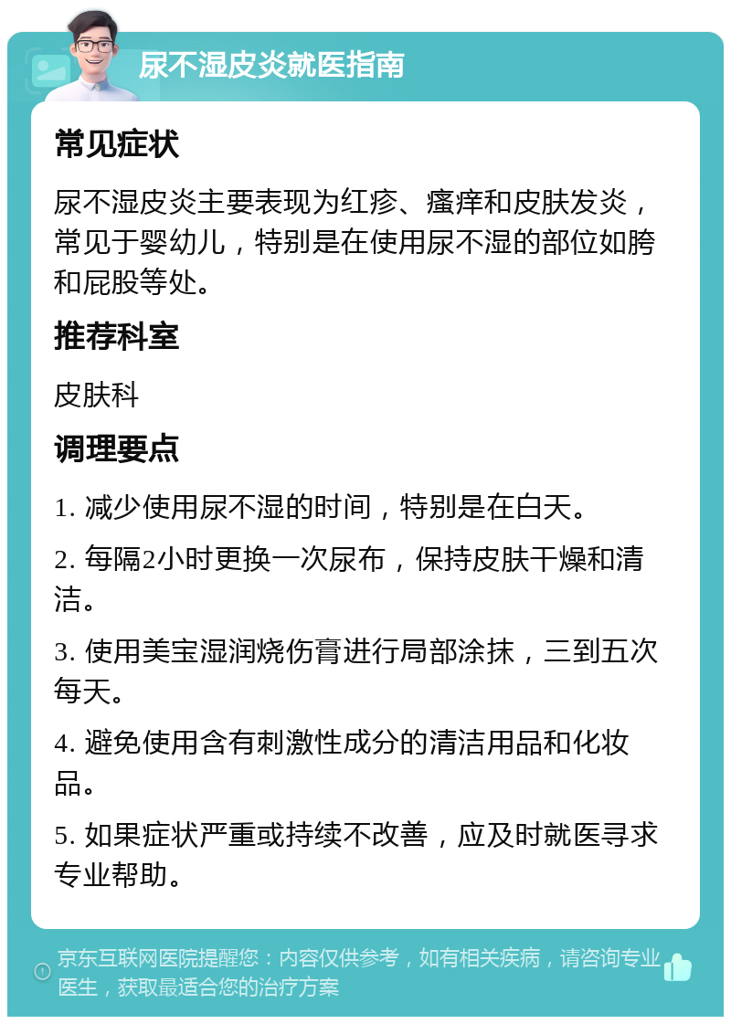 尿不湿皮炎就医指南 常见症状 尿不湿皮炎主要表现为红疹、瘙痒和皮肤发炎，常见于婴幼儿，特别是在使用尿不湿的部位如胯和屁股等处。 推荐科室 皮肤科 调理要点 1. 减少使用尿不湿的时间，特别是在白天。 2. 每隔2小时更换一次尿布，保持皮肤干燥和清洁。 3. 使用美宝湿润烧伤膏进行局部涂抹，三到五次每天。 4. 避免使用含有刺激性成分的清洁用品和化妆品。 5. 如果症状严重或持续不改善，应及时就医寻求专业帮助。