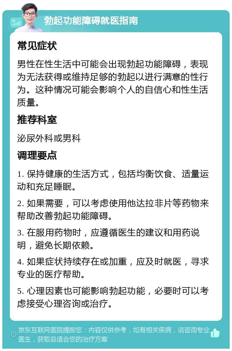 勃起功能障碍就医指南 常见症状 男性在性生活中可能会出现勃起功能障碍，表现为无法获得或维持足够的勃起以进行满意的性行为。这种情况可能会影响个人的自信心和性生活质量。 推荐科室 泌尿外科或男科 调理要点 1. 保持健康的生活方式，包括均衡饮食、适量运动和充足睡眠。 2. 如果需要，可以考虑使用他达拉非片等药物来帮助改善勃起功能障碍。 3. 在服用药物时，应遵循医生的建议和用药说明，避免长期依赖。 4. 如果症状持续存在或加重，应及时就医，寻求专业的医疗帮助。 5. 心理因素也可能影响勃起功能，必要时可以考虑接受心理咨询或治疗。