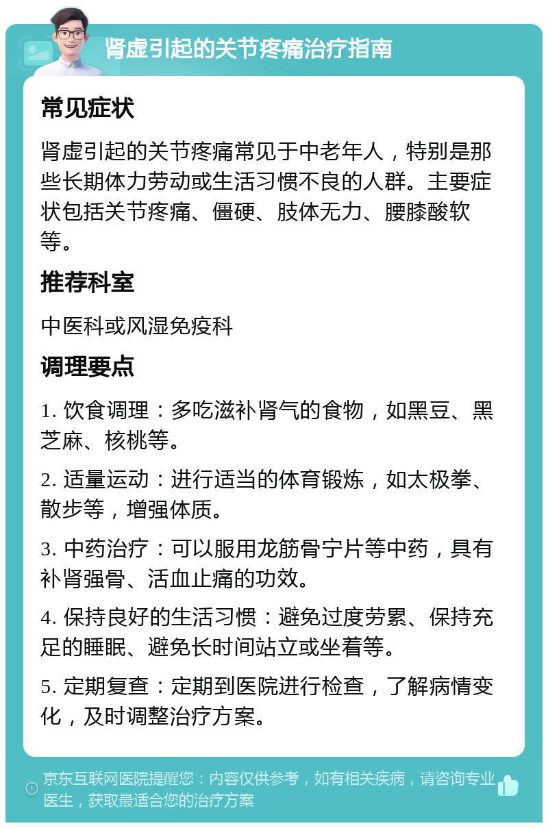 肾虚引起的关节疼痛治疗指南 常见症状 肾虚引起的关节疼痛常见于中老年人，特别是那些长期体力劳动或生活习惯不良的人群。主要症状包括关节疼痛、僵硬、肢体无力、腰膝酸软等。 推荐科室 中医科或风湿免疫科 调理要点 1. 饮食调理：多吃滋补肾气的食物，如黑豆、黑芝麻、核桃等。 2. 适量运动：进行适当的体育锻炼，如太极拳、散步等，增强体质。 3. 中药治疗：可以服用龙筋骨宁片等中药，具有补肾强骨、活血止痛的功效。 4. 保持良好的生活习惯：避免过度劳累、保持充足的睡眠、避免长时间站立或坐着等。 5. 定期复查：定期到医院进行检查，了解病情变化，及时调整治疗方案。