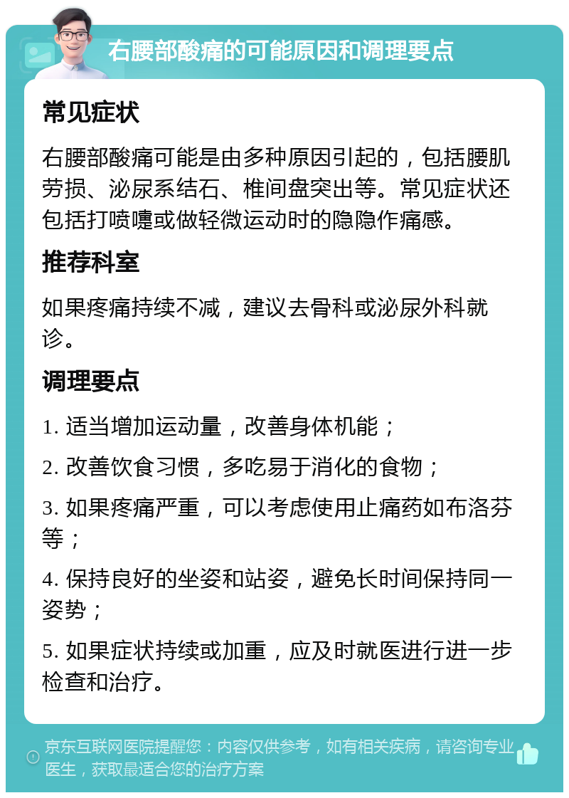 右腰部酸痛的可能原因和调理要点 常见症状 右腰部酸痛可能是由多种原因引起的，包括腰肌劳损、泌尿系结石、椎间盘突出等。常见症状还包括打喷嚏或做轻微运动时的隐隐作痛感。 推荐科室 如果疼痛持续不减，建议去骨科或泌尿外科就诊。 调理要点 1. 适当增加运动量，改善身体机能； 2. 改善饮食习惯，多吃易于消化的食物； 3. 如果疼痛严重，可以考虑使用止痛药如布洛芬等； 4. 保持良好的坐姿和站姿，避免长时间保持同一姿势； 5. 如果症状持续或加重，应及时就医进行进一步检查和治疗。