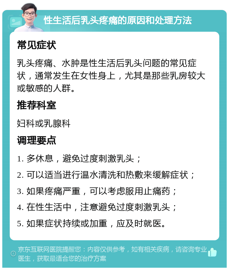 性生活后乳头疼痛的原因和处理方法 常见症状 乳头疼痛、水肿是性生活后乳头问题的常见症状，通常发生在女性身上，尤其是那些乳房较大或敏感的人群。 推荐科室 妇科或乳腺科 调理要点 1. 多休息，避免过度刺激乳头； 2. 可以适当进行温水清洗和热敷来缓解症状； 3. 如果疼痛严重，可以考虑服用止痛药； 4. 在性生活中，注意避免过度刺激乳头； 5. 如果症状持续或加重，应及时就医。