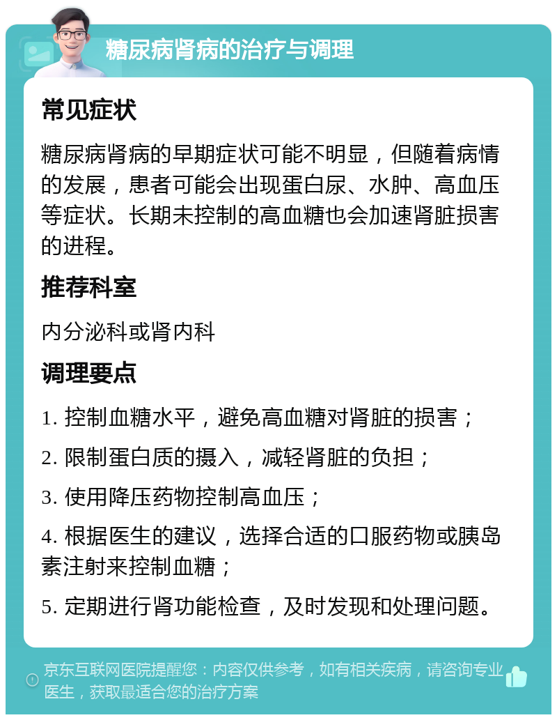 糖尿病肾病的治疗与调理 常见症状 糖尿病肾病的早期症状可能不明显，但随着病情的发展，患者可能会出现蛋白尿、水肿、高血压等症状。长期未控制的高血糖也会加速肾脏损害的进程。 推荐科室 内分泌科或肾内科 调理要点 1. 控制血糖水平，避免高血糖对肾脏的损害； 2. 限制蛋白质的摄入，减轻肾脏的负担； 3. 使用降压药物控制高血压； 4. 根据医生的建议，选择合适的口服药物或胰岛素注射来控制血糖； 5. 定期进行肾功能检查，及时发现和处理问题。