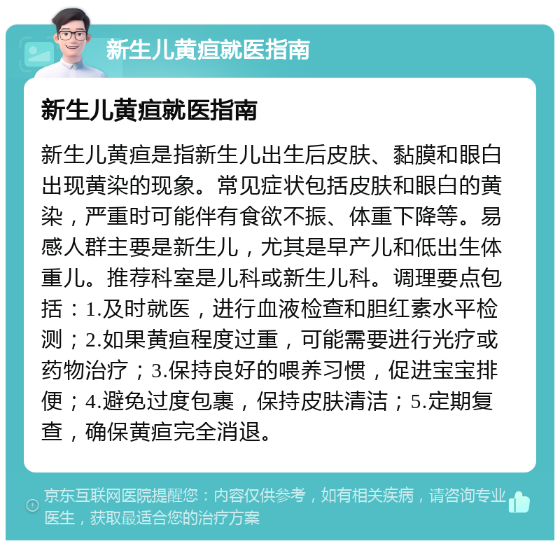 新生儿黄疸就医指南 新生儿黄疸就医指南 新生儿黄疸是指新生儿出生后皮肤、黏膜和眼白出现黄染的现象。常见症状包括皮肤和眼白的黄染，严重时可能伴有食欲不振、体重下降等。易感人群主要是新生儿，尤其是早产儿和低出生体重儿。推荐科室是儿科或新生儿科。调理要点包括：1.及时就医，进行血液检查和胆红素水平检测；2.如果黄疸程度过重，可能需要进行光疗或药物治疗；3.保持良好的喂养习惯，促进宝宝排便；4.避免过度包裹，保持皮肤清洁；5.定期复查，确保黄疸完全消退。