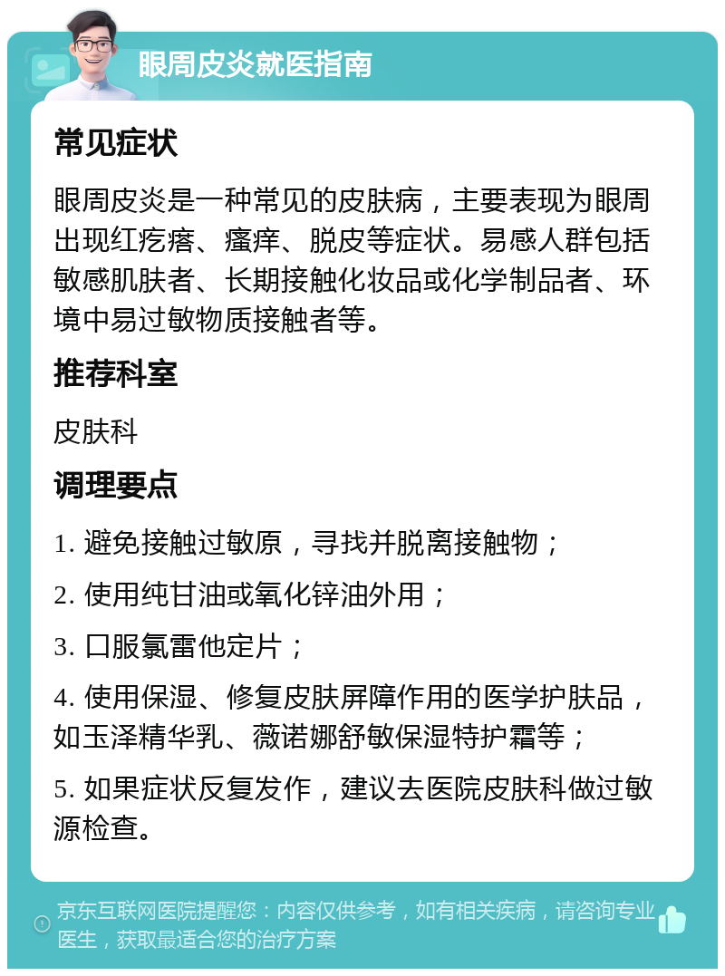 眼周皮炎就医指南 常见症状 眼周皮炎是一种常见的皮肤病，主要表现为眼周出现红疙瘩、瘙痒、脱皮等症状。易感人群包括敏感肌肤者、长期接触化妆品或化学制品者、环境中易过敏物质接触者等。 推荐科室 皮肤科 调理要点 1. 避免接触过敏原，寻找并脱离接触物； 2. 使用纯甘油或氧化锌油外用； 3. 口服氯雷他定片； 4. 使用保湿、修复皮肤屏障作用的医学护肤品，如玉泽精华乳、薇诺娜舒敏保湿特护霜等； 5. 如果症状反复发作，建议去医院皮肤科做过敏源检查。