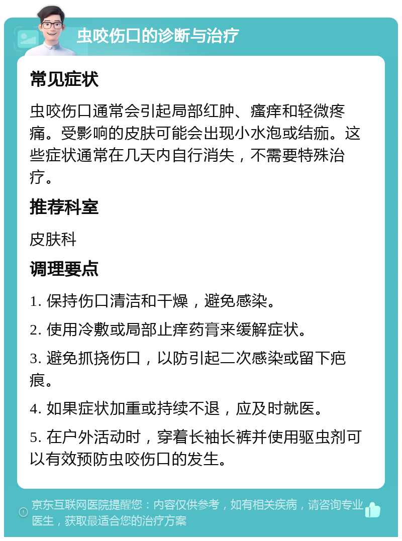 虫咬伤口的诊断与治疗 常见症状 虫咬伤口通常会引起局部红肿、瘙痒和轻微疼痛。受影响的皮肤可能会出现小水泡或结痂。这些症状通常在几天内自行消失，不需要特殊治疗。 推荐科室 皮肤科 调理要点 1. 保持伤口清洁和干燥，避免感染。 2. 使用冷敷或局部止痒药膏来缓解症状。 3. 避免抓挠伤口，以防引起二次感染或留下疤痕。 4. 如果症状加重或持续不退，应及时就医。 5. 在户外活动时，穿着长袖长裤并使用驱虫剂可以有效预防虫咬伤口的发生。