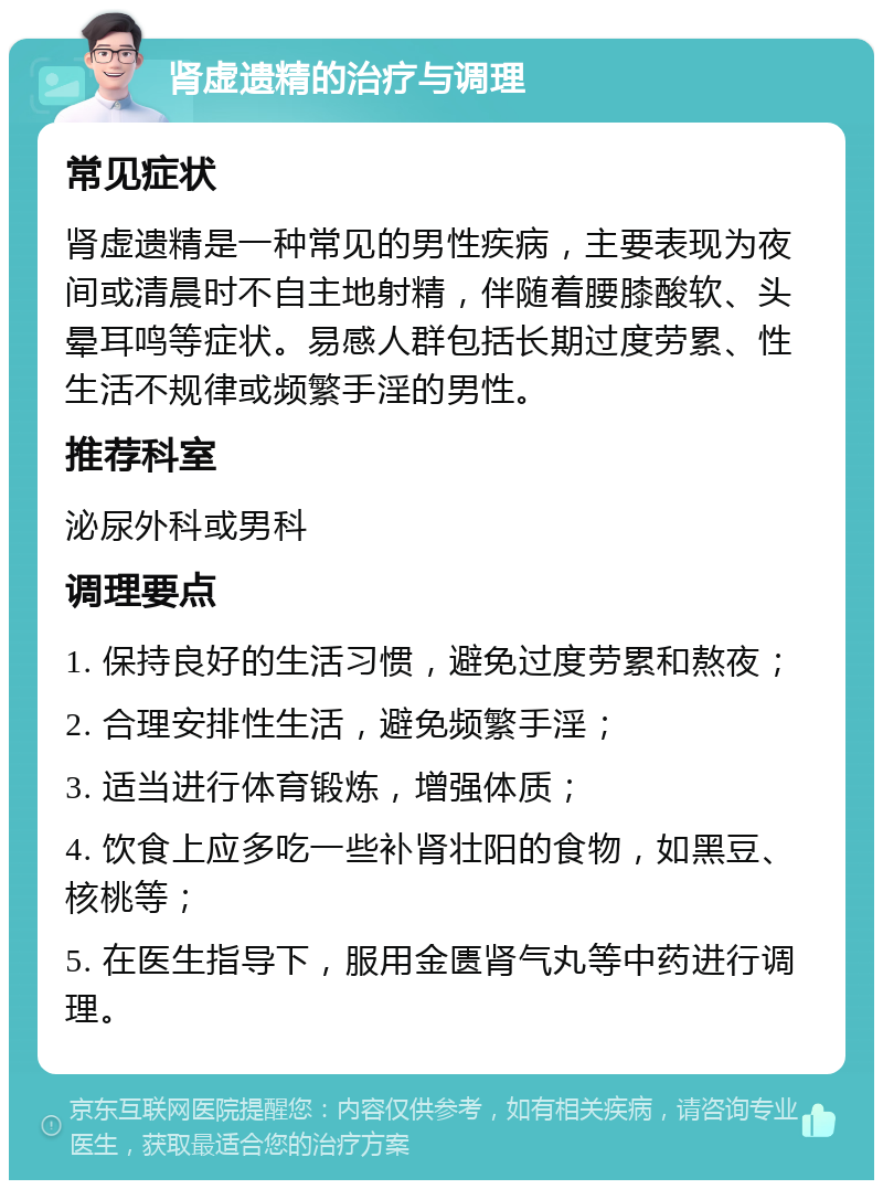 肾虚遗精的治疗与调理 常见症状 肾虚遗精是一种常见的男性疾病，主要表现为夜间或清晨时不自主地射精，伴随着腰膝酸软、头晕耳鸣等症状。易感人群包括长期过度劳累、性生活不规律或频繁手淫的男性。 推荐科室 泌尿外科或男科 调理要点 1. 保持良好的生活习惯，避免过度劳累和熬夜； 2. 合理安排性生活，避免频繁手淫； 3. 适当进行体育锻炼，增强体质； 4. 饮食上应多吃一些补肾壮阳的食物，如黑豆、核桃等； 5. 在医生指导下，服用金匮肾气丸等中药进行调理。