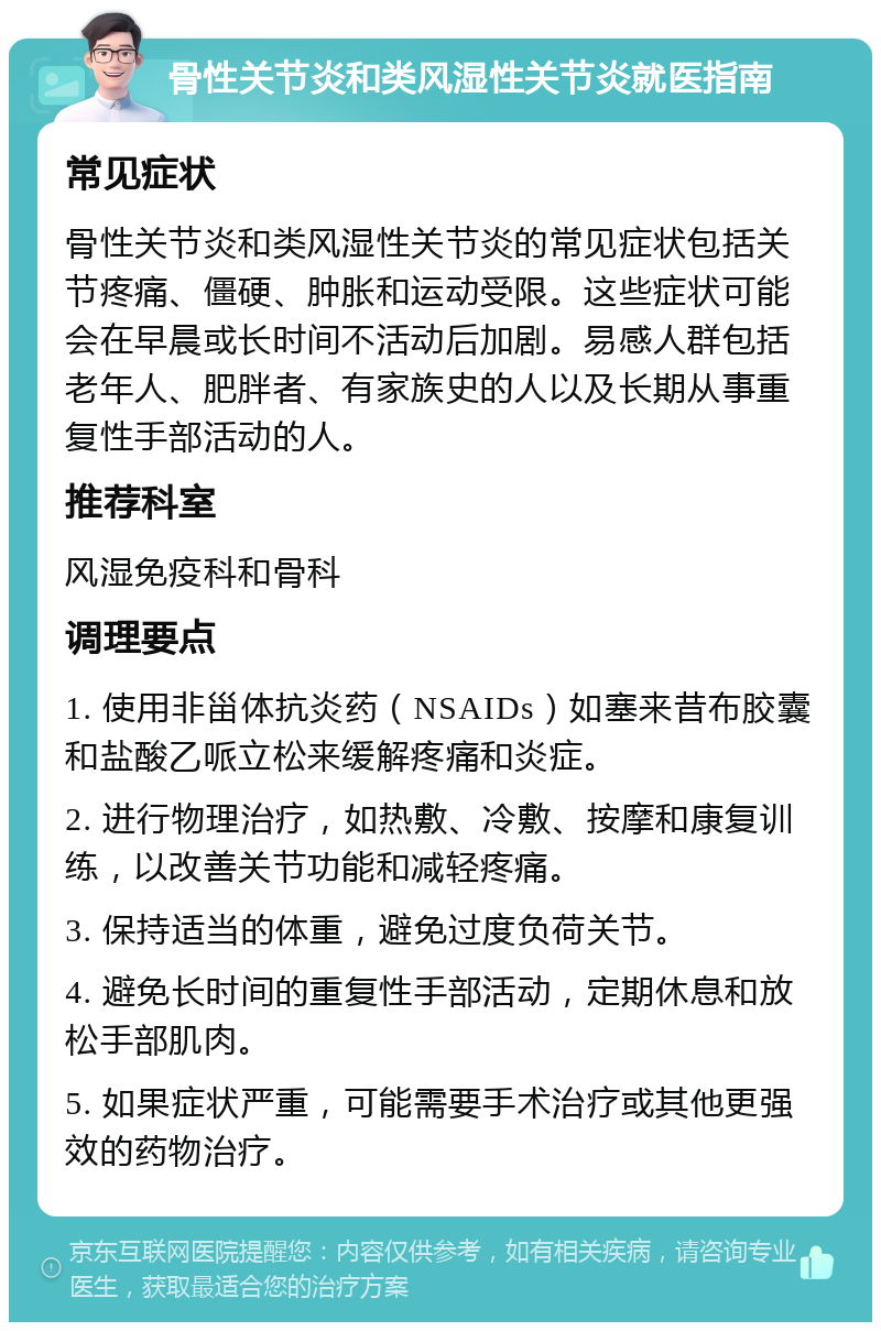 骨性关节炎和类风湿性关节炎就医指南 常见症状 骨性关节炎和类风湿性关节炎的常见症状包括关节疼痛、僵硬、肿胀和运动受限。这些症状可能会在早晨或长时间不活动后加剧。易感人群包括老年人、肥胖者、有家族史的人以及长期从事重复性手部活动的人。 推荐科室 风湿免疫科和骨科 调理要点 1. 使用非甾体抗炎药（NSAIDs）如塞来昔布胶囊和盐酸乙哌立松来缓解疼痛和炎症。 2. 进行物理治疗，如热敷、冷敷、按摩和康复训练，以改善关节功能和减轻疼痛。 3. 保持适当的体重，避免过度负荷关节。 4. 避免长时间的重复性手部活动，定期休息和放松手部肌肉。 5. 如果症状严重，可能需要手术治疗或其他更强效的药物治疗。