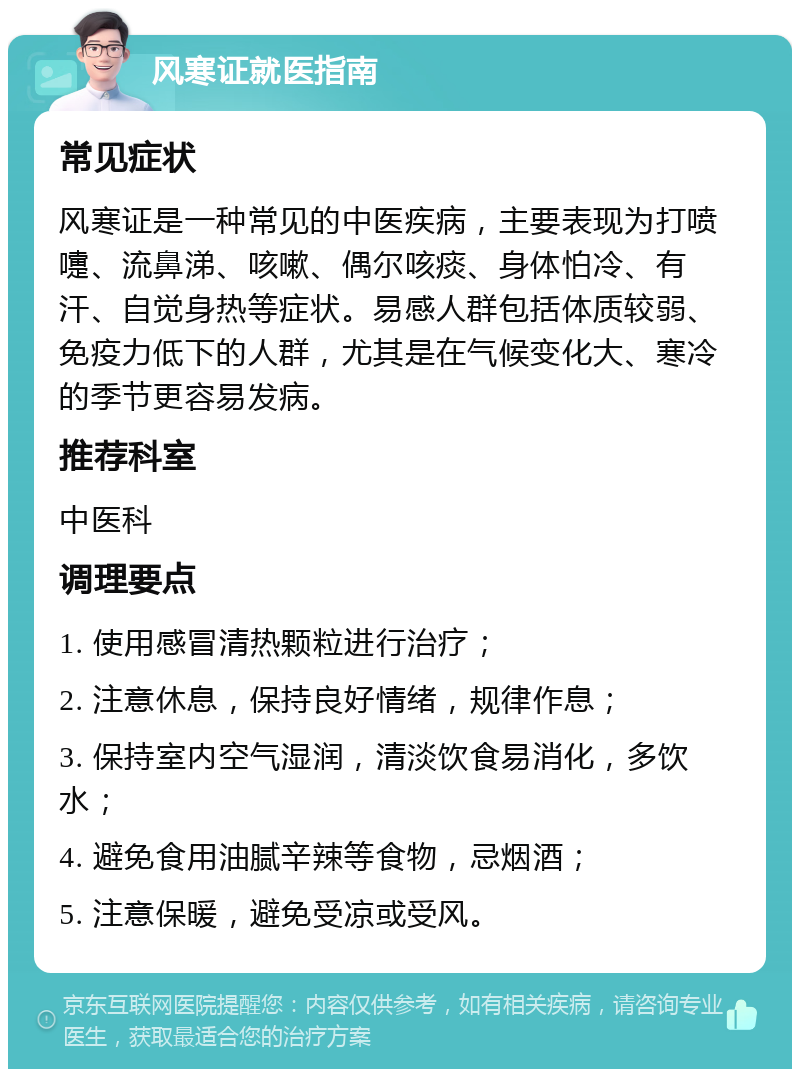 风寒证就医指南 常见症状 风寒证是一种常见的中医疾病，主要表现为打喷嚏、流鼻涕、咳嗽、偶尔咳痰、身体怕冷、有汗、自觉身热等症状。易感人群包括体质较弱、免疫力低下的人群，尤其是在气候变化大、寒冷的季节更容易发病。 推荐科室 中医科 调理要点 1. 使用感冒清热颗粒进行治疗； 2. 注意休息，保持良好情绪，规律作息； 3. 保持室内空气湿润，清淡饮食易消化，多饮水； 4. 避免食用油腻辛辣等食物，忌烟酒； 5. 注意保暖，避免受凉或受风。