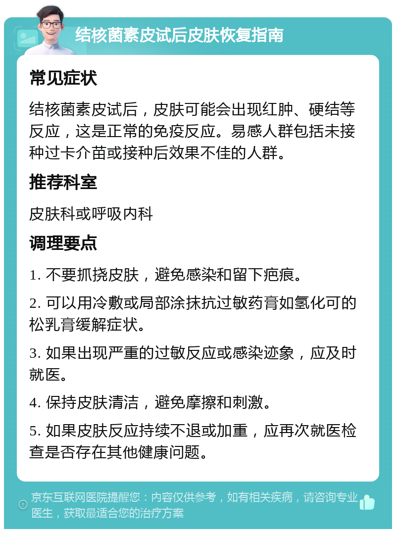 结核菌素皮试后皮肤恢复指南 常见症状 结核菌素皮试后，皮肤可能会出现红肿、硬结等反应，这是正常的免疫反应。易感人群包括未接种过卡介苗或接种后效果不佳的人群。 推荐科室 皮肤科或呼吸内科 调理要点 1. 不要抓挠皮肤，避免感染和留下疤痕。 2. 可以用冷敷或局部涂抹抗过敏药膏如氢化可的松乳膏缓解症状。 3. 如果出现严重的过敏反应或感染迹象，应及时就医。 4. 保持皮肤清洁，避免摩擦和刺激。 5. 如果皮肤反应持续不退或加重，应再次就医检查是否存在其他健康问题。