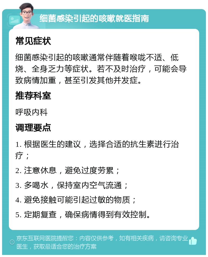 细菌感染引起的咳嗽就医指南 常见症状 细菌感染引起的咳嗽通常伴随着喉咙不适、低烧、全身乏力等症状。若不及时治疗，可能会导致病情加重，甚至引发其他并发症。 推荐科室 呼吸内科 调理要点 1. 根据医生的建议，选择合适的抗生素进行治疗； 2. 注意休息，避免过度劳累； 3. 多喝水，保持室内空气流通； 4. 避免接触可能引起过敏的物质； 5. 定期复查，确保病情得到有效控制。