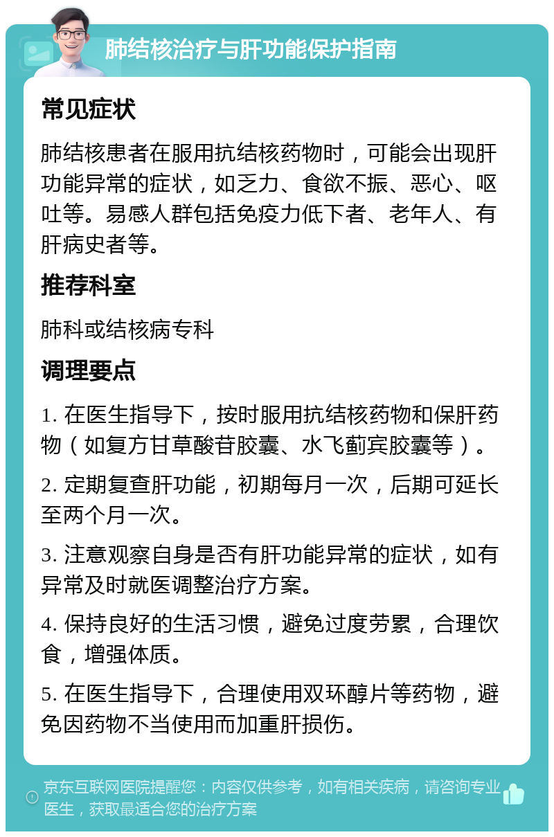 肺结核治疗与肝功能保护指南 常见症状 肺结核患者在服用抗结核药物时，可能会出现肝功能异常的症状，如乏力、食欲不振、恶心、呕吐等。易感人群包括免疫力低下者、老年人、有肝病史者等。 推荐科室 肺科或结核病专科 调理要点 1. 在医生指导下，按时服用抗结核药物和保肝药物（如复方甘草酸苷胶囊、水飞蓟宾胶囊等）。 2. 定期复查肝功能，初期每月一次，后期可延长至两个月一次。 3. 注意观察自身是否有肝功能异常的症状，如有异常及时就医调整治疗方案。 4. 保持良好的生活习惯，避免过度劳累，合理饮食，增强体质。 5. 在医生指导下，合理使用双环醇片等药物，避免因药物不当使用而加重肝损伤。