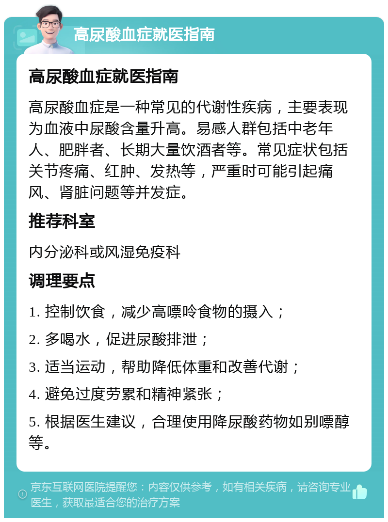 高尿酸血症就医指南 高尿酸血症就医指南 高尿酸血症是一种常见的代谢性疾病，主要表现为血液中尿酸含量升高。易感人群包括中老年人、肥胖者、长期大量饮酒者等。常见症状包括关节疼痛、红肿、发热等，严重时可能引起痛风、肾脏问题等并发症。 推荐科室 内分泌科或风湿免疫科 调理要点 1. 控制饮食，减少高嘌呤食物的摄入； 2. 多喝水，促进尿酸排泄； 3. 适当运动，帮助降低体重和改善代谢； 4. 避免过度劳累和精神紧张； 5. 根据医生建议，合理使用降尿酸药物如别嘌醇等。