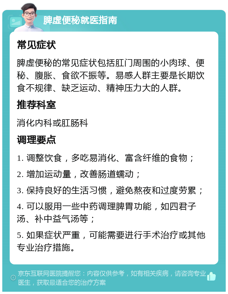 脾虚便秘就医指南 常见症状 脾虚便秘的常见症状包括肛门周围的小肉球、便秘、腹胀、食欲不振等。易感人群主要是长期饮食不规律、缺乏运动、精神压力大的人群。 推荐科室 消化内科或肛肠科 调理要点 1. 调整饮食，多吃易消化、富含纤维的食物； 2. 增加运动量，改善肠道蠕动； 3. 保持良好的生活习惯，避免熬夜和过度劳累； 4. 可以服用一些中药调理脾胃功能，如四君子汤、补中益气汤等； 5. 如果症状严重，可能需要进行手术治疗或其他专业治疗措施。