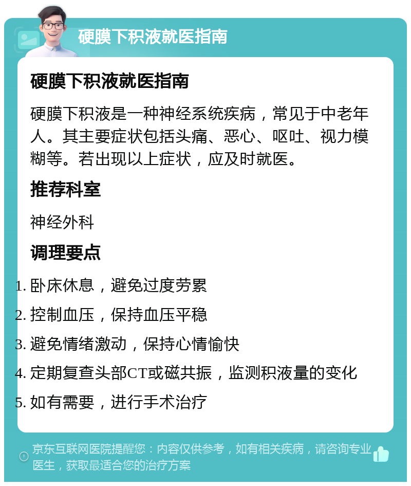 硬膜下积液就医指南 硬膜下积液就医指南 硬膜下积液是一种神经系统疾病，常见于中老年人。其主要症状包括头痛、恶心、呕吐、视力模糊等。若出现以上症状，应及时就医。 推荐科室 神经外科 调理要点 卧床休息，避免过度劳累 控制血压，保持血压平稳 避免情绪激动，保持心情愉快 定期复查头部CT或磁共振，监测积液量的变化 如有需要，进行手术治疗