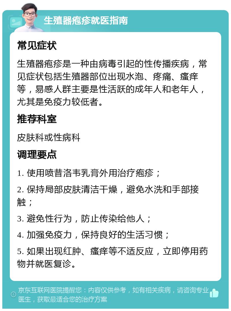 生殖器疱疹就医指南 常见症状 生殖器疱疹是一种由病毒引起的性传播疾病，常见症状包括生殖器部位出现水泡、疼痛、瘙痒等，易感人群主要是性活跃的成年人和老年人，尤其是免疫力较低者。 推荐科室 皮肤科或性病科 调理要点 1. 使用喷昔洛韦乳膏外用治疗疱疹； 2. 保持局部皮肤清洁干燥，避免水洗和手部接触； 3. 避免性行为，防止传染给他人； 4. 加强免疫力，保持良好的生活习惯； 5. 如果出现红肿、瘙痒等不适反应，立即停用药物并就医复诊。