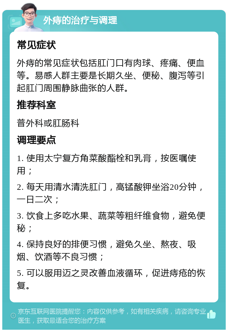 外痔的治疗与调理 常见症状 外痔的常见症状包括肛门口有肉球、疼痛、便血等。易感人群主要是长期久坐、便秘、腹泻等引起肛门周围静脉曲张的人群。 推荐科室 普外科或肛肠科 调理要点 1. 使用太宁复方角菜酸酯栓和乳膏，按医嘱使用； 2. 每天用清水清洗肛门，高锰酸钾坐浴20分钟，一日二次； 3. 饮食上多吃水果、蔬菜等粗纤维食物，避免便秘； 4. 保持良好的排便习惯，避免久坐、熬夜、吸烟、饮酒等不良习惯； 5. 可以服用迈之灵改善血液循环，促进痔疮的恢复。