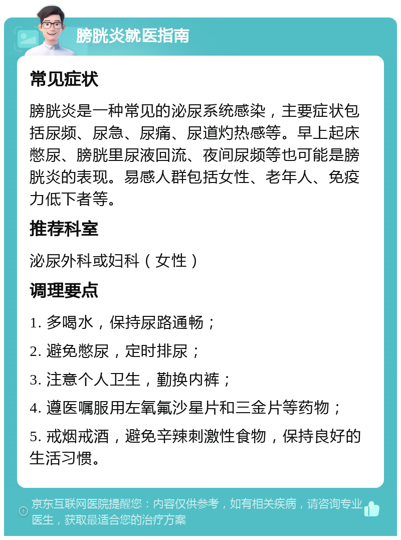 膀胱炎就医指南 常见症状 膀胱炎是一种常见的泌尿系统感染，主要症状包括尿频、尿急、尿痛、尿道灼热感等。早上起床憋尿、膀胱里尿液回流、夜间尿频等也可能是膀胱炎的表现。易感人群包括女性、老年人、免疫力低下者等。 推荐科室 泌尿外科或妇科（女性） 调理要点 1. 多喝水，保持尿路通畅； 2. 避免憋尿，定时排尿； 3. 注意个人卫生，勤换内裤； 4. 遵医嘱服用左氧氟沙星片和三金片等药物； 5. 戒烟戒酒，避免辛辣刺激性食物，保持良好的生活习惯。