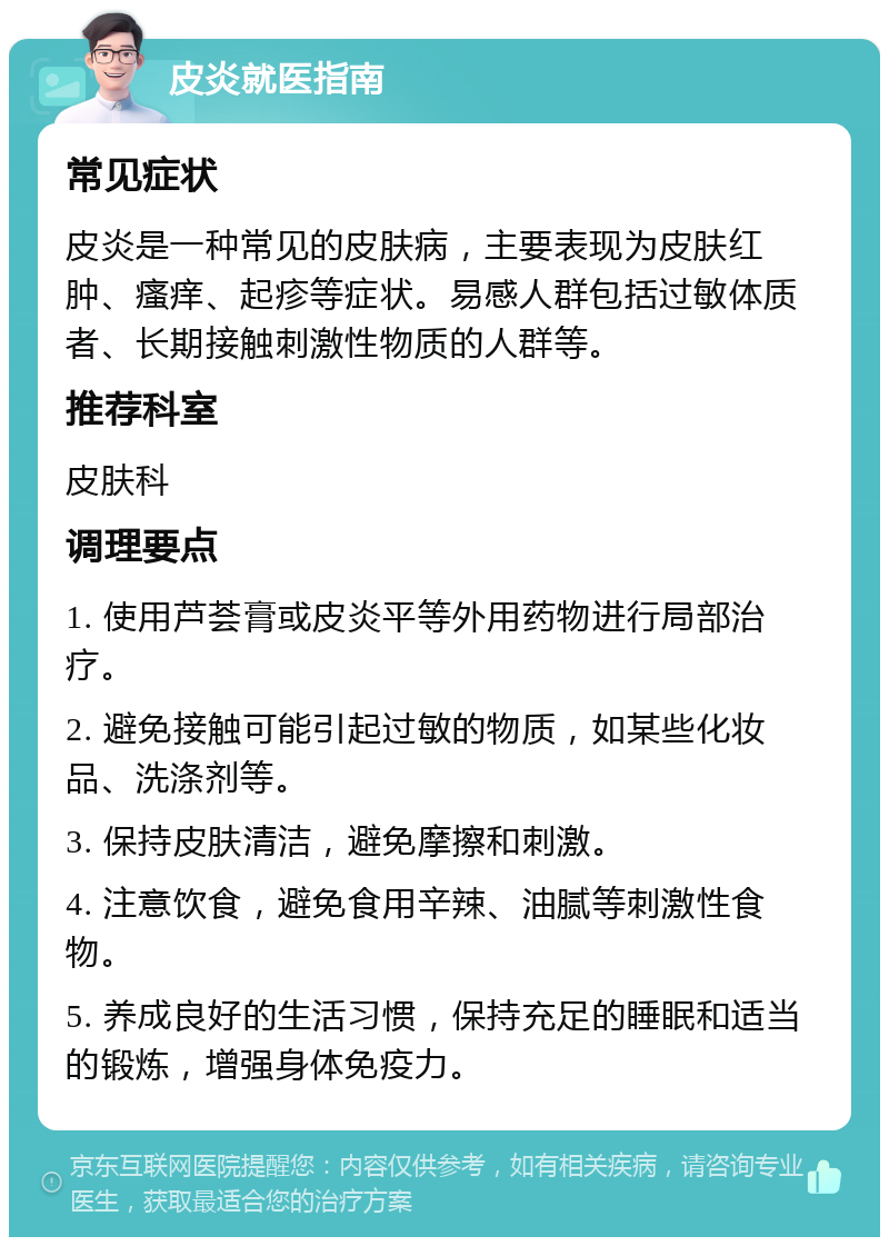 皮炎就医指南 常见症状 皮炎是一种常见的皮肤病，主要表现为皮肤红肿、瘙痒、起疹等症状。易感人群包括过敏体质者、长期接触刺激性物质的人群等。 推荐科室 皮肤科 调理要点 1. 使用芦荟膏或皮炎平等外用药物进行局部治疗。 2. 避免接触可能引起过敏的物质，如某些化妆品、洗涤剂等。 3. 保持皮肤清洁，避免摩擦和刺激。 4. 注意饮食，避免食用辛辣、油腻等刺激性食物。 5. 养成良好的生活习惯，保持充足的睡眠和适当的锻炼，增强身体免疫力。