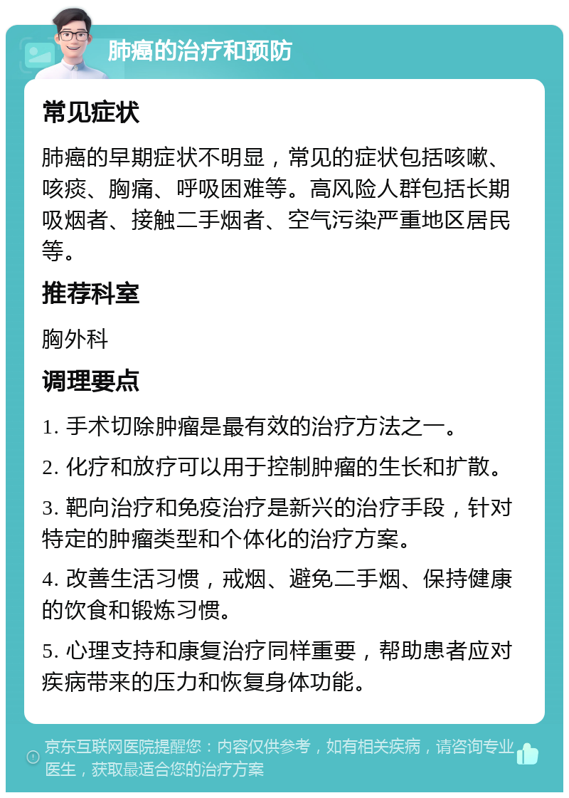 肺癌的治疗和预防 常见症状 肺癌的早期症状不明显，常见的症状包括咳嗽、咳痰、胸痛、呼吸困难等。高风险人群包括长期吸烟者、接触二手烟者、空气污染严重地区居民等。 推荐科室 胸外科 调理要点 1. 手术切除肿瘤是最有效的治疗方法之一。 2. 化疗和放疗可以用于控制肿瘤的生长和扩散。 3. 靶向治疗和免疫治疗是新兴的治疗手段，针对特定的肿瘤类型和个体化的治疗方案。 4. 改善生活习惯，戒烟、避免二手烟、保持健康的饮食和锻炼习惯。 5. 心理支持和康复治疗同样重要，帮助患者应对疾病带来的压力和恢复身体功能。