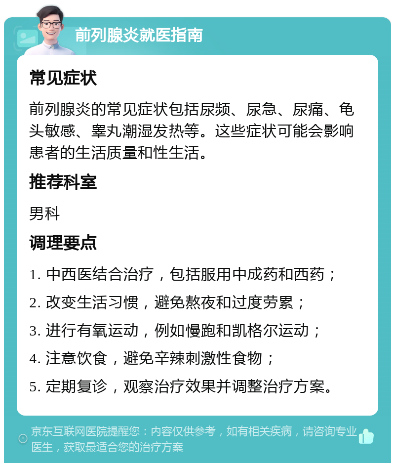 前列腺炎就医指南 常见症状 前列腺炎的常见症状包括尿频、尿急、尿痛、龟头敏感、睾丸潮湿发热等。这些症状可能会影响患者的生活质量和性生活。 推荐科室 男科 调理要点 1. 中西医结合治疗，包括服用中成药和西药； 2. 改变生活习惯，避免熬夜和过度劳累； 3. 进行有氧运动，例如慢跑和凯格尔运动； 4. 注意饮食，避免辛辣刺激性食物； 5. 定期复诊，观察治疗效果并调整治疗方案。