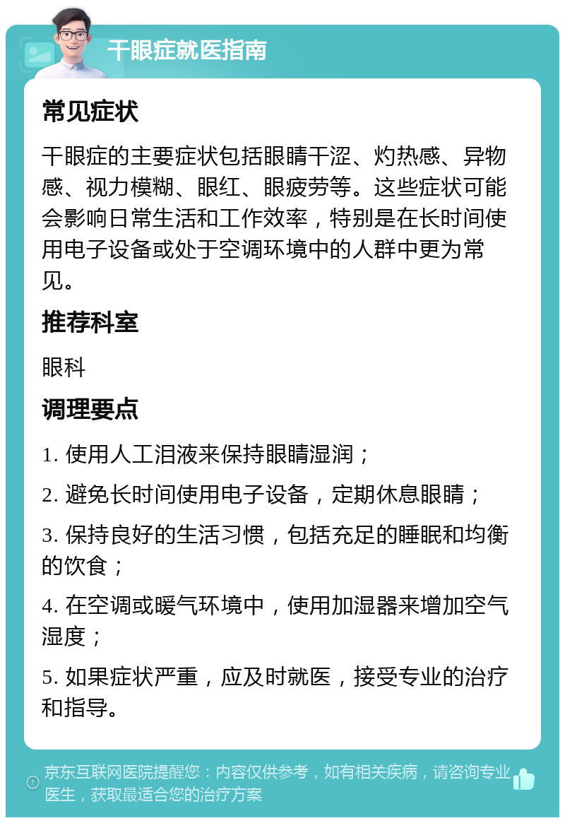 干眼症就医指南 常见症状 干眼症的主要症状包括眼睛干涩、灼热感、异物感、视力模糊、眼红、眼疲劳等。这些症状可能会影响日常生活和工作效率，特别是在长时间使用电子设备或处于空调环境中的人群中更为常见。 推荐科室 眼科 调理要点 1. 使用人工泪液来保持眼睛湿润； 2. 避免长时间使用电子设备，定期休息眼睛； 3. 保持良好的生活习惯，包括充足的睡眠和均衡的饮食； 4. 在空调或暖气环境中，使用加湿器来增加空气湿度； 5. 如果症状严重，应及时就医，接受专业的治疗和指导。