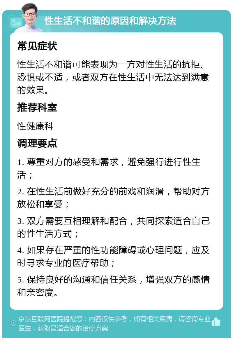 性生活不和谐的原因和解决方法 常见症状 性生活不和谐可能表现为一方对性生活的抗拒、恐惧或不适，或者双方在性生活中无法达到满意的效果。 推荐科室 性健康科 调理要点 1. 尊重对方的感受和需求，避免强行进行性生活； 2. 在性生活前做好充分的前戏和润滑，帮助对方放松和享受； 3. 双方需要互相理解和配合，共同探索适合自己的性生活方式； 4. 如果存在严重的性功能障碍或心理问题，应及时寻求专业的医疗帮助； 5. 保持良好的沟通和信任关系，增强双方的感情和亲密度。