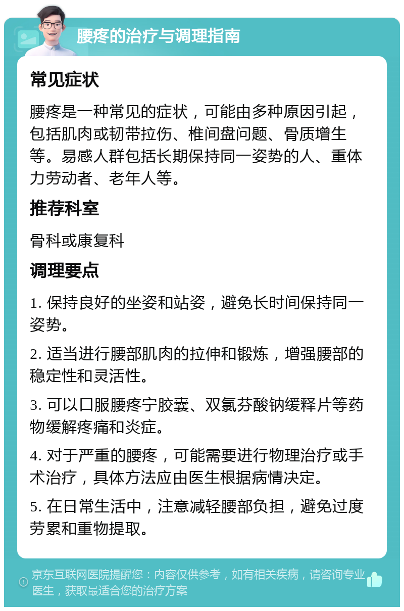 腰疼的治疗与调理指南 常见症状 腰疼是一种常见的症状，可能由多种原因引起，包括肌肉或韧带拉伤、椎间盘问题、骨质增生等。易感人群包括长期保持同一姿势的人、重体力劳动者、老年人等。 推荐科室 骨科或康复科 调理要点 1. 保持良好的坐姿和站姿，避免长时间保持同一姿势。 2. 适当进行腰部肌肉的拉伸和锻炼，增强腰部的稳定性和灵活性。 3. 可以口服腰疼宁胶囊、双氯芬酸钠缓释片等药物缓解疼痛和炎症。 4. 对于严重的腰疼，可能需要进行物理治疗或手术治疗，具体方法应由医生根据病情决定。 5. 在日常生活中，注意减轻腰部负担，避免过度劳累和重物提取。