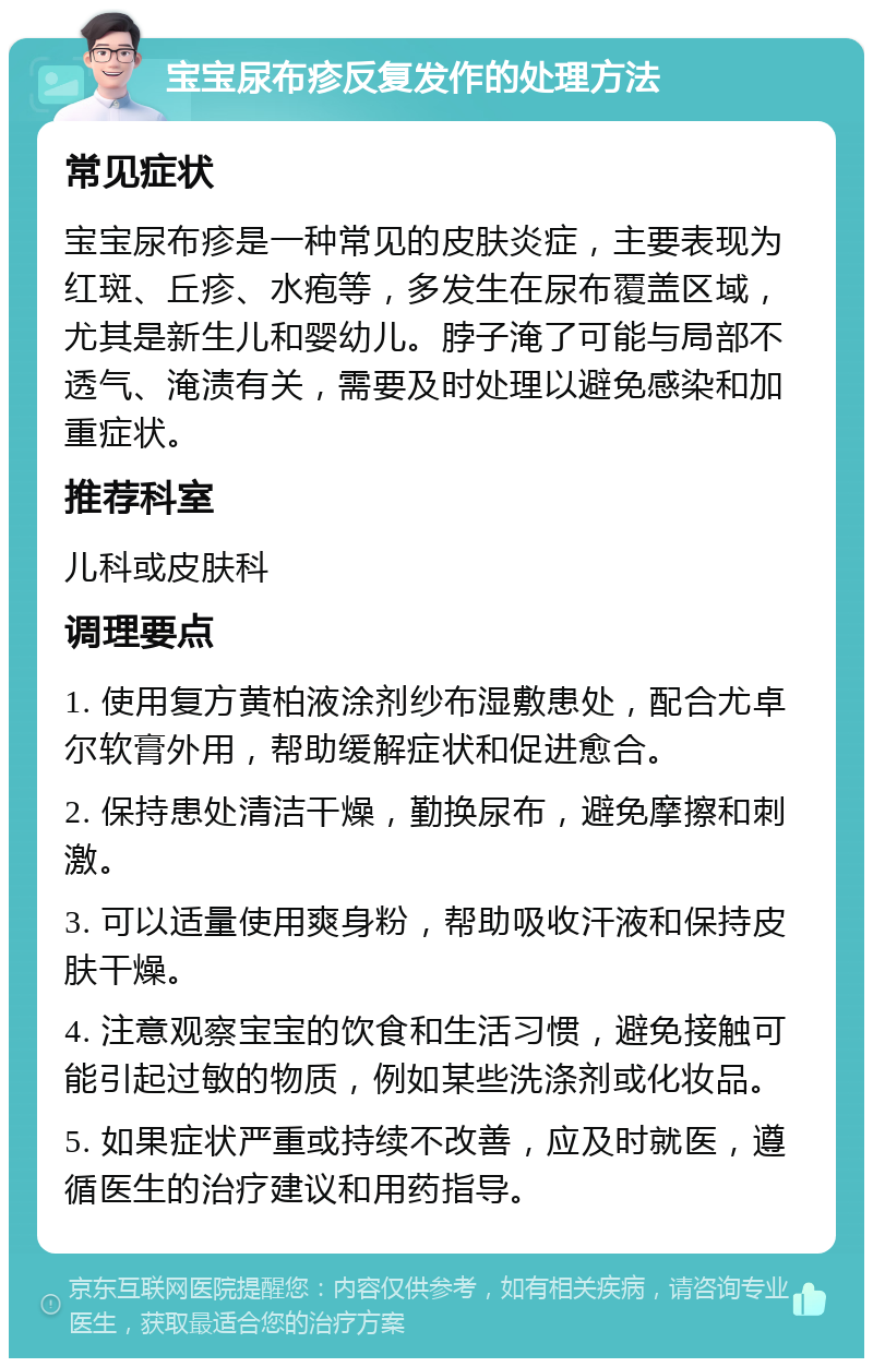 宝宝尿布疹反复发作的处理方法 常见症状 宝宝尿布疹是一种常见的皮肤炎症，主要表现为红斑、丘疹、水疱等，多发生在尿布覆盖区域，尤其是新生儿和婴幼儿。脖子淹了可能与局部不透气、淹渍有关，需要及时处理以避免感染和加重症状。 推荐科室 儿科或皮肤科 调理要点 1. 使用复方黄柏液涂剂纱布湿敷患处，配合尤卓尔软膏外用，帮助缓解症状和促进愈合。 2. 保持患处清洁干燥，勤换尿布，避免摩擦和刺激。 3. 可以适量使用爽身粉，帮助吸收汗液和保持皮肤干燥。 4. 注意观察宝宝的饮食和生活习惯，避免接触可能引起过敏的物质，例如某些洗涤剂或化妆品。 5. 如果症状严重或持续不改善，应及时就医，遵循医生的治疗建议和用药指导。