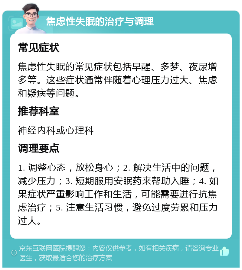 焦虑性失眠的治疗与调理 常见症状 焦虑性失眠的常见症状包括早醒、多梦、夜尿增多等。这些症状通常伴随着心理压力过大、焦虑和疑病等问题。 推荐科室 神经内科或心理科 调理要点 1. 调整心态，放松身心；2. 解决生活中的问题，减少压力；3. 短期服用安眠药来帮助入睡；4. 如果症状严重影响工作和生活，可能需要进行抗焦虑治疗；5. 注意生活习惯，避免过度劳累和压力过大。