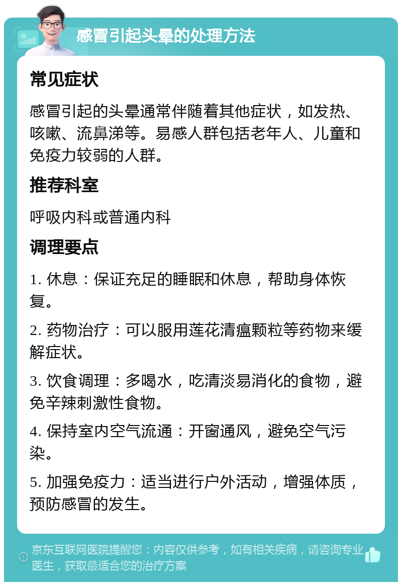 感冒引起头晕的处理方法 常见症状 感冒引起的头晕通常伴随着其他症状，如发热、咳嗽、流鼻涕等。易感人群包括老年人、儿童和免疫力较弱的人群。 推荐科室 呼吸内科或普通内科 调理要点 1. 休息：保证充足的睡眠和休息，帮助身体恢复。 2. 药物治疗：可以服用莲花清瘟颗粒等药物来缓解症状。 3. 饮食调理：多喝水，吃清淡易消化的食物，避免辛辣刺激性食物。 4. 保持室内空气流通：开窗通风，避免空气污染。 5. 加强免疫力：适当进行户外活动，增强体质，预防感冒的发生。