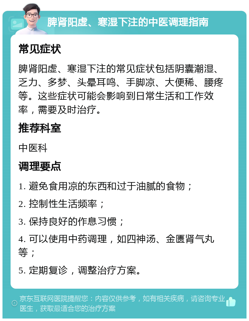 脾肾阳虚、寒湿下注的中医调理指南 常见症状 脾肾阳虚、寒湿下注的常见症状包括阴囊潮湿、乏力、多梦、头晕耳鸣、手脚凉、大便稀、腰疼等。这些症状可能会影响到日常生活和工作效率，需要及时治疗。 推荐科室 中医科 调理要点 1. 避免食用凉的东西和过于油腻的食物； 2. 控制性生活频率； 3. 保持良好的作息习惯； 4. 可以使用中药调理，如四神汤、金匮肾气丸等； 5. 定期复诊，调整治疗方案。