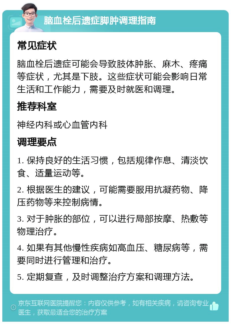 脑血栓后遗症脚肿调理指南 常见症状 脑血栓后遗症可能会导致肢体肿胀、麻木、疼痛等症状，尤其是下肢。这些症状可能会影响日常生活和工作能力，需要及时就医和调理。 推荐科室 神经内科或心血管内科 调理要点 1. 保持良好的生活习惯，包括规律作息、清淡饮食、适量运动等。 2. 根据医生的建议，可能需要服用抗凝药物、降压药物等来控制病情。 3. 对于肿胀的部位，可以进行局部按摩、热敷等物理治疗。 4. 如果有其他慢性疾病如高血压、糖尿病等，需要同时进行管理和治疗。 5. 定期复查，及时调整治疗方案和调理方法。