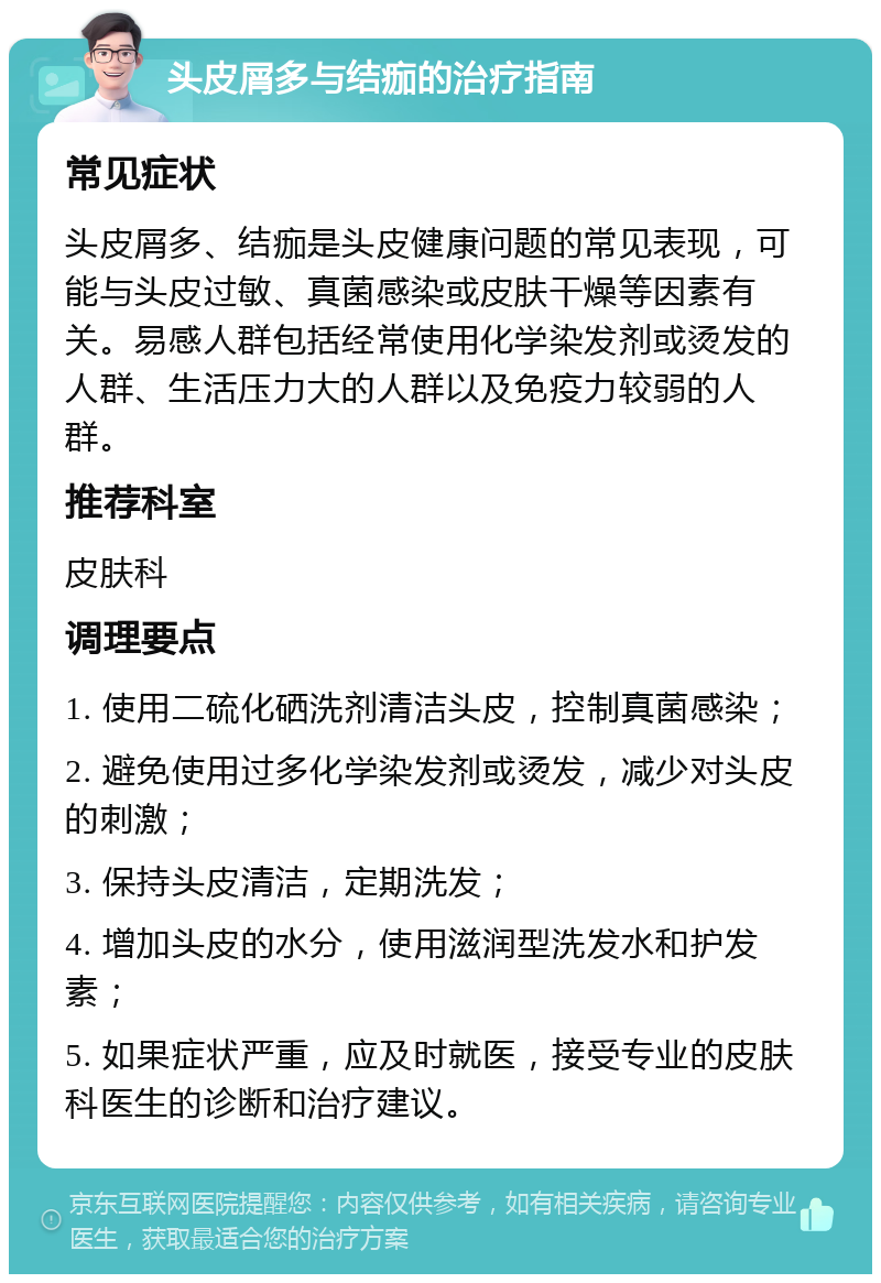 头皮屑多与结痂的治疗指南 常见症状 头皮屑多、结痂是头皮健康问题的常见表现，可能与头皮过敏、真菌感染或皮肤干燥等因素有关。易感人群包括经常使用化学染发剂或烫发的人群、生活压力大的人群以及免疫力较弱的人群。 推荐科室 皮肤科 调理要点 1. 使用二硫化硒洗剂清洁头皮，控制真菌感染； 2. 避免使用过多化学染发剂或烫发，减少对头皮的刺激； 3. 保持头皮清洁，定期洗发； 4. 增加头皮的水分，使用滋润型洗发水和护发素； 5. 如果症状严重，应及时就医，接受专业的皮肤科医生的诊断和治疗建议。