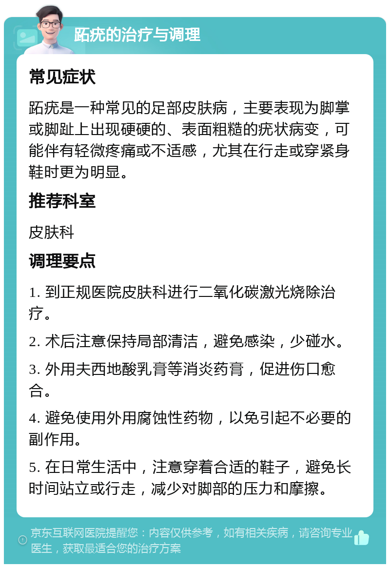 跖疣的治疗与调理 常见症状 跖疣是一种常见的足部皮肤病，主要表现为脚掌或脚趾上出现硬硬的、表面粗糙的疣状病变，可能伴有轻微疼痛或不适感，尤其在行走或穿紧身鞋时更为明显。 推荐科室 皮肤科 调理要点 1. 到正规医院皮肤科进行二氧化碳激光烧除治疗。 2. 术后注意保持局部清洁，避免感染，少碰水。 3. 外用夫西地酸乳膏等消炎药膏，促进伤口愈合。 4. 避免使用外用腐蚀性药物，以免引起不必要的副作用。 5. 在日常生活中，注意穿着合适的鞋子，避免长时间站立或行走，减少对脚部的压力和摩擦。