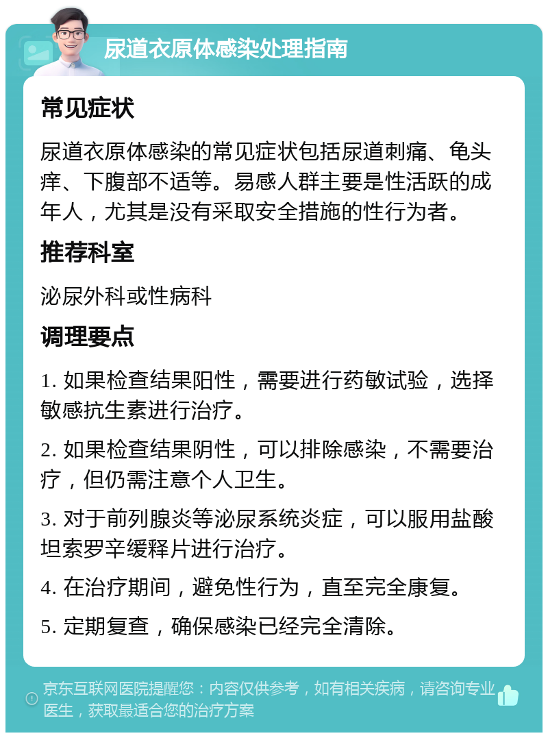 尿道衣原体感染处理指南 常见症状 尿道衣原体感染的常见症状包括尿道刺痛、龟头痒、下腹部不适等。易感人群主要是性活跃的成年人，尤其是没有采取安全措施的性行为者。 推荐科室 泌尿外科或性病科 调理要点 1. 如果检查结果阳性，需要进行药敏试验，选择敏感抗生素进行治疗。 2. 如果检查结果阴性，可以排除感染，不需要治疗，但仍需注意个人卫生。 3. 对于前列腺炎等泌尿系统炎症，可以服用盐酸坦索罗辛缓释片进行治疗。 4. 在治疗期间，避免性行为，直至完全康复。 5. 定期复查，确保感染已经完全清除。