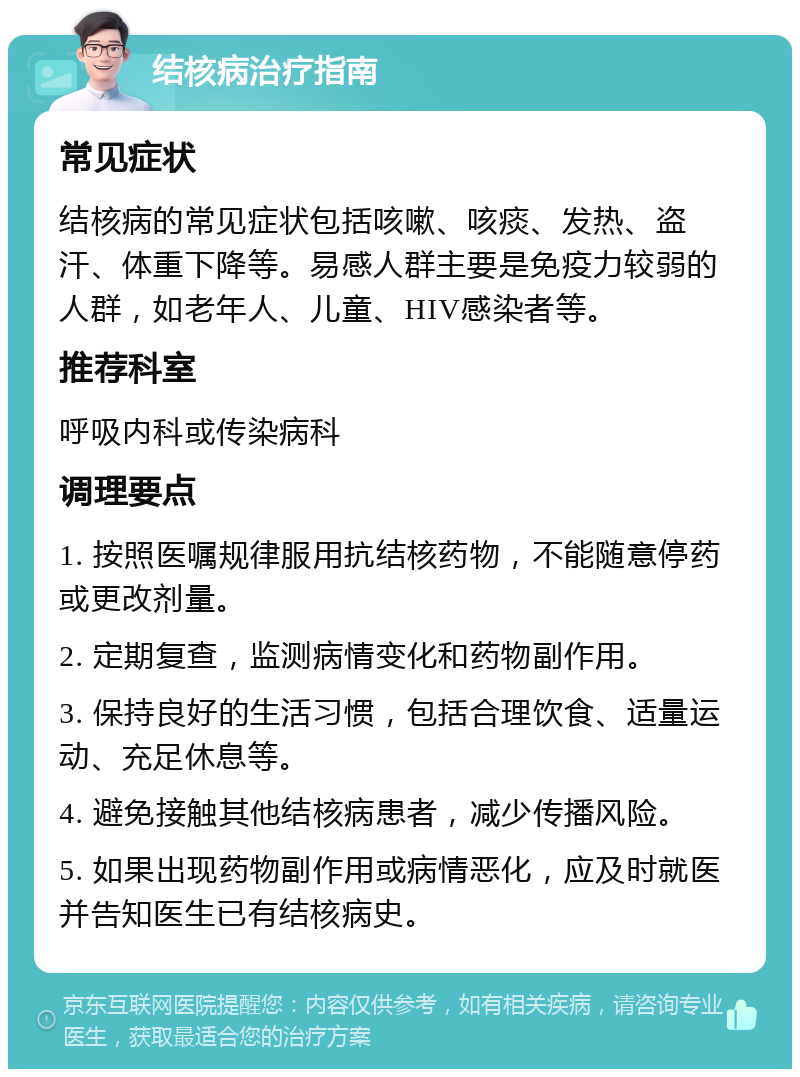 结核病治疗指南 常见症状 结核病的常见症状包括咳嗽、咳痰、发热、盗汗、体重下降等。易感人群主要是免疫力较弱的人群，如老年人、儿童、HIV感染者等。 推荐科室 呼吸内科或传染病科 调理要点 1. 按照医嘱规律服用抗结核药物，不能随意停药或更改剂量。 2. 定期复查，监测病情变化和药物副作用。 3. 保持良好的生活习惯，包括合理饮食、适量运动、充足休息等。 4. 避免接触其他结核病患者，减少传播风险。 5. 如果出现药物副作用或病情恶化，应及时就医并告知医生已有结核病史。