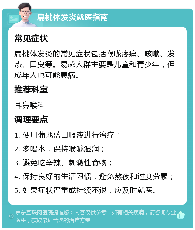 扁桃体发炎就医指南 常见症状 扁桃体发炎的常见症状包括喉咙疼痛、咳嗽、发热、口臭等。易感人群主要是儿童和青少年，但成年人也可能患病。 推荐科室 耳鼻喉科 调理要点 1. 使用蒲地蓝口服液进行治疗； 2. 多喝水，保持喉咙湿润； 3. 避免吃辛辣、刺激性食物； 4. 保持良好的生活习惯，避免熬夜和过度劳累； 5. 如果症状严重或持续不退，应及时就医。