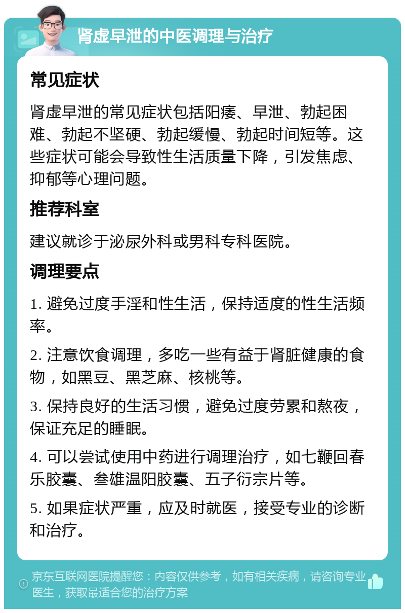 肾虚早泄的中医调理与治疗 常见症状 肾虚早泄的常见症状包括阳痿、早泄、勃起困难、勃起不坚硬、勃起缓慢、勃起时间短等。这些症状可能会导致性生活质量下降，引发焦虑、抑郁等心理问题。 推荐科室 建议就诊于泌尿外科或男科专科医院。 调理要点 1. 避免过度手淫和性生活，保持适度的性生活频率。 2. 注意饮食调理，多吃一些有益于肾脏健康的食物，如黑豆、黑芝麻、核桃等。 3. 保持良好的生活习惯，避免过度劳累和熬夜，保证充足的睡眠。 4. 可以尝试使用中药进行调理治疗，如七鞭回春乐胶囊、叁雄温阳胶囊、五子衍宗片等。 5. 如果症状严重，应及时就医，接受专业的诊断和治疗。