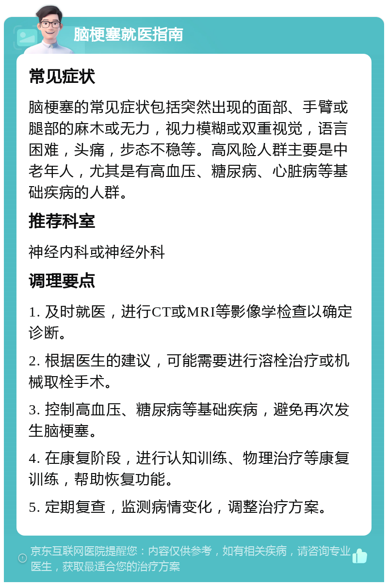 脑梗塞就医指南 常见症状 脑梗塞的常见症状包括突然出现的面部、手臂或腿部的麻木或无力，视力模糊或双重视觉，语言困难，头痛，步态不稳等。高风险人群主要是中老年人，尤其是有高血压、糖尿病、心脏病等基础疾病的人群。 推荐科室 神经内科或神经外科 调理要点 1. 及时就医，进行CT或MRI等影像学检查以确定诊断。 2. 根据医生的建议，可能需要进行溶栓治疗或机械取栓手术。 3. 控制高血压、糖尿病等基础疾病，避免再次发生脑梗塞。 4. 在康复阶段，进行认知训练、物理治疗等康复训练，帮助恢复功能。 5. 定期复查，监测病情变化，调整治疗方案。