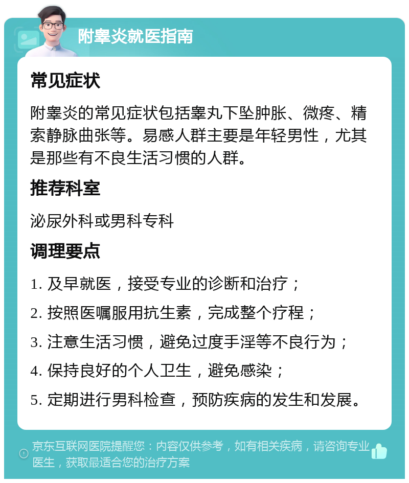 附睾炎就医指南 常见症状 附睾炎的常见症状包括睾丸下坠肿胀、微疼、精索静脉曲张等。易感人群主要是年轻男性，尤其是那些有不良生活习惯的人群。 推荐科室 泌尿外科或男科专科 调理要点 1. 及早就医，接受专业的诊断和治疗； 2. 按照医嘱服用抗生素，完成整个疗程； 3. 注意生活习惯，避免过度手淫等不良行为； 4. 保持良好的个人卫生，避免感染； 5. 定期进行男科检查，预防疾病的发生和发展。