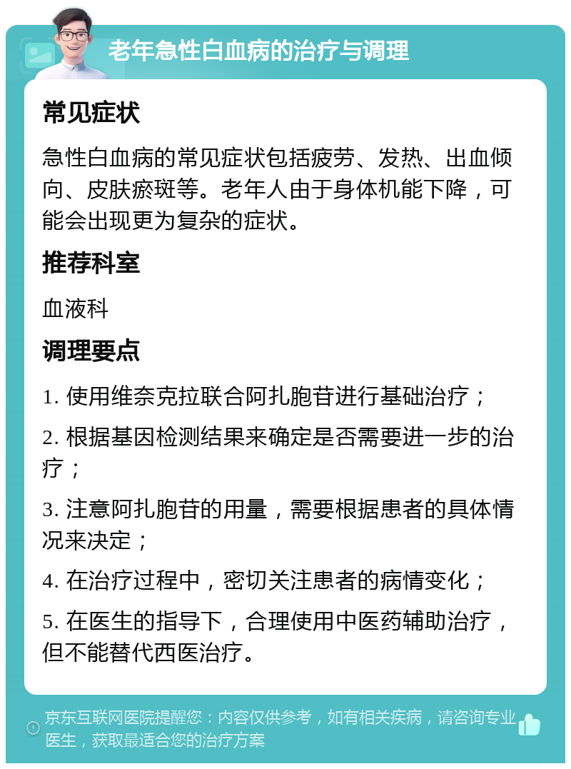 老年急性白血病的治疗与调理 常见症状 急性白血病的常见症状包括疲劳、发热、出血倾向、皮肤瘀斑等。老年人由于身体机能下降，可能会出现更为复杂的症状。 推荐科室 血液科 调理要点 1. 使用维奈克拉联合阿扎胞苷进行基础治疗； 2. 根据基因检测结果来确定是否需要进一步的治疗； 3. 注意阿扎胞苷的用量，需要根据患者的具体情况来决定； 4. 在治疗过程中，密切关注患者的病情变化； 5. 在医生的指导下，合理使用中医药辅助治疗，但不能替代西医治疗。