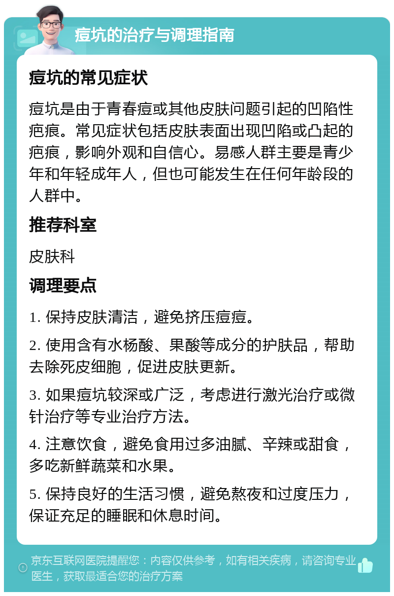 痘坑的治疗与调理指南 痘坑的常见症状 痘坑是由于青春痘或其他皮肤问题引起的凹陷性疤痕。常见症状包括皮肤表面出现凹陷或凸起的疤痕，影响外观和自信心。易感人群主要是青少年和年轻成年人，但也可能发生在任何年龄段的人群中。 推荐科室 皮肤科 调理要点 1. 保持皮肤清洁，避免挤压痘痘。 2. 使用含有水杨酸、果酸等成分的护肤品，帮助去除死皮细胞，促进皮肤更新。 3. 如果痘坑较深或广泛，考虑进行激光治疗或微针治疗等专业治疗方法。 4. 注意饮食，避免食用过多油腻、辛辣或甜食，多吃新鲜蔬菜和水果。 5. 保持良好的生活习惯，避免熬夜和过度压力，保证充足的睡眠和休息时间。