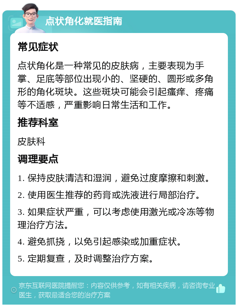 点状角化就医指南 常见症状 点状角化是一种常见的皮肤病，主要表现为手掌、足底等部位出现小的、坚硬的、圆形或多角形的角化斑块。这些斑块可能会引起瘙痒、疼痛等不适感，严重影响日常生活和工作。 推荐科室 皮肤科 调理要点 1. 保持皮肤清洁和湿润，避免过度摩擦和刺激。 2. 使用医生推荐的药膏或洗液进行局部治疗。 3. 如果症状严重，可以考虑使用激光或冷冻等物理治疗方法。 4. 避免抓挠，以免引起感染或加重症状。 5. 定期复查，及时调整治疗方案。