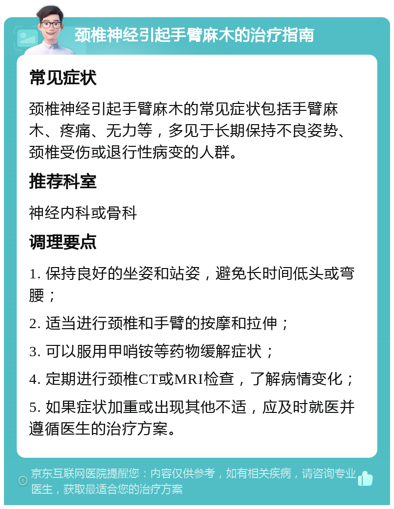 颈椎神经引起手臂麻木的治疗指南 常见症状 颈椎神经引起手臂麻木的常见症状包括手臂麻木、疼痛、无力等，多见于长期保持不良姿势、颈椎受伤或退行性病变的人群。 推荐科室 神经内科或骨科 调理要点 1. 保持良好的坐姿和站姿，避免长时间低头或弯腰； 2. 适当进行颈椎和手臂的按摩和拉伸； 3. 可以服用甲哨铵等药物缓解症状； 4. 定期进行颈椎CT或MRI检查，了解病情变化； 5. 如果症状加重或出现其他不适，应及时就医并遵循医生的治疗方案。