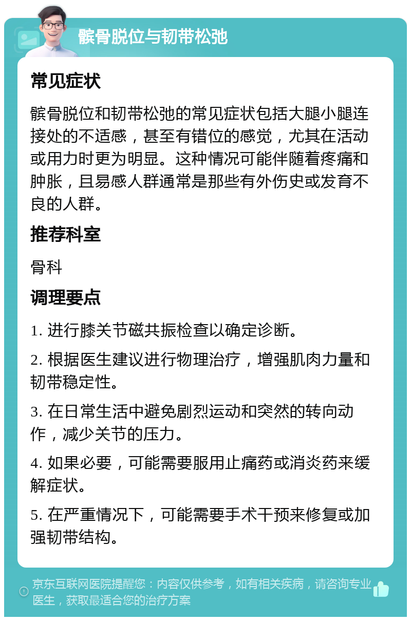 髌骨脱位与韧带松弛 常见症状 髌骨脱位和韧带松弛的常见症状包括大腿小腿连接处的不适感，甚至有错位的感觉，尤其在活动或用力时更为明显。这种情况可能伴随着疼痛和肿胀，且易感人群通常是那些有外伤史或发育不良的人群。 推荐科室 骨科 调理要点 1. 进行膝关节磁共振检查以确定诊断。 2. 根据医生建议进行物理治疗，增强肌肉力量和韧带稳定性。 3. 在日常生活中避免剧烈运动和突然的转向动作，减少关节的压力。 4. 如果必要，可能需要服用止痛药或消炎药来缓解症状。 5. 在严重情况下，可能需要手术干预来修复或加强韧带结构。